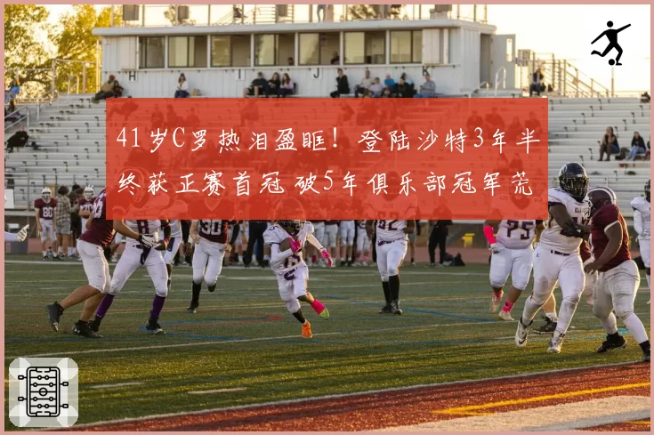 41岁C罗热泪盈眶！登陆沙特3年半终获正赛首冠 破5年俱乐部冠军荒