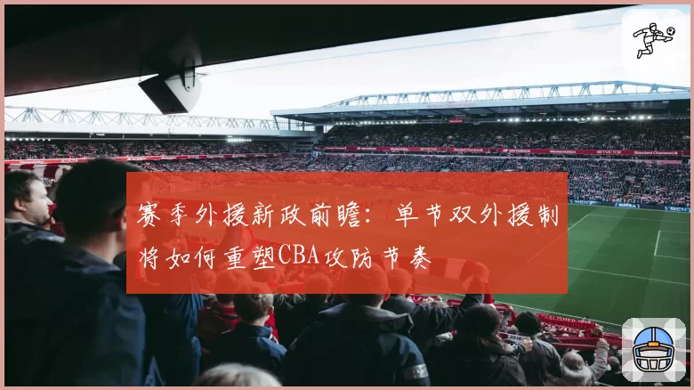 赛季外援新政前瞻：单节双外援制将如何重塑CBA攻防节奏