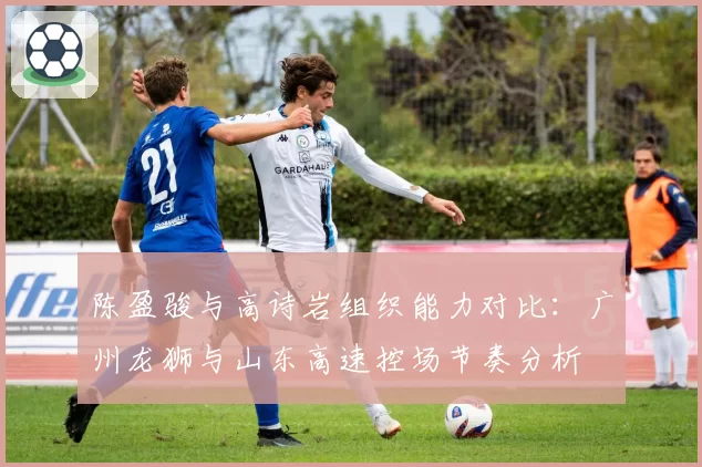 陈盈骏与高诗岩组织能力对比：广州龙狮与山东高速控场节奏分析