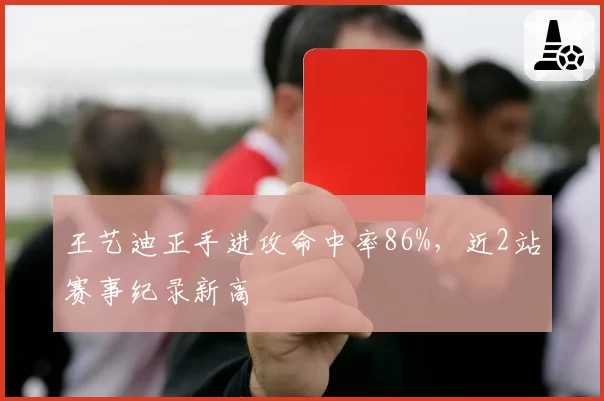 王艺迪正手进攻命中率86%，近2站赛事纪录新高