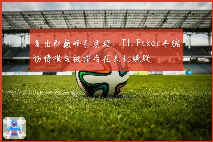 复出即巅峰引质疑，T1.Faker手腕伤情报告被指存在美化嫌疑