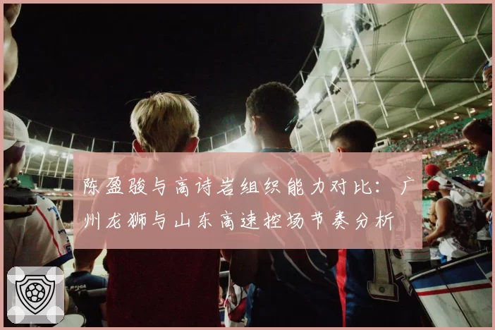 陈盈骏与高诗岩组织能力对比：广州龙狮与山东高速控场节奏分析