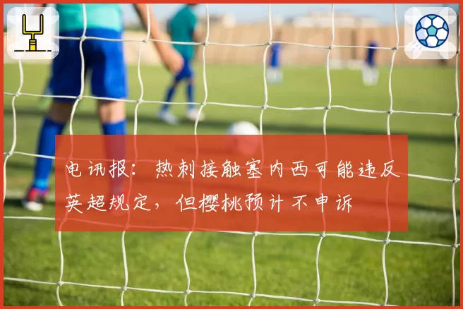 电讯报：热刺接触塞内西可能违反英超规定，但樱桃预计不申诉