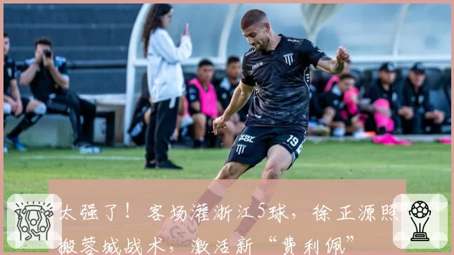 太强了！客场灌浙江5球，徐正源照搬蓉城战术，激活新“费利佩”