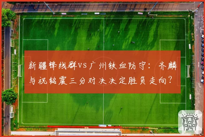 新疆锋线群vs广州铁血防守:齐麟与祝铭震三分对决决定胜负走向?