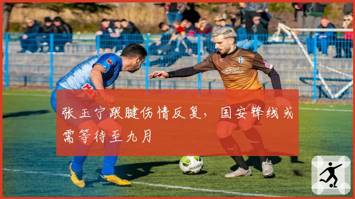 张玉宁跟腱伤情反复，国安锋线或需等待至九月