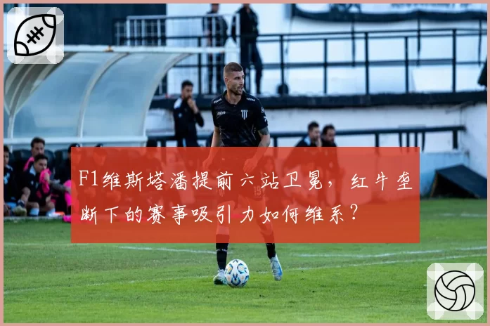 F1维斯塔潘提前六站卫冕，红牛垄断下的赛事吸引力如何维系？