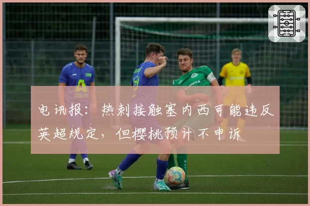 电讯报：热刺接触塞内西可能违反英超规定，但樱桃预计不申诉
