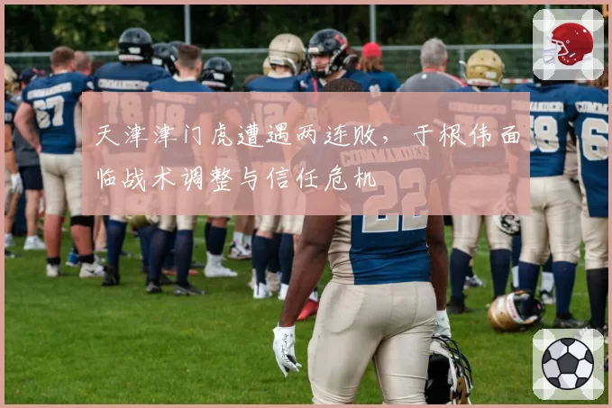 天津津门虎遭遇两连败，于根伟面临战术调整与信任危机
