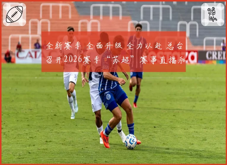 全新赛季 全面升级 全力以赴 总台召开2026赛季“苏超”赛事直播和宣传报道工作部署动员会