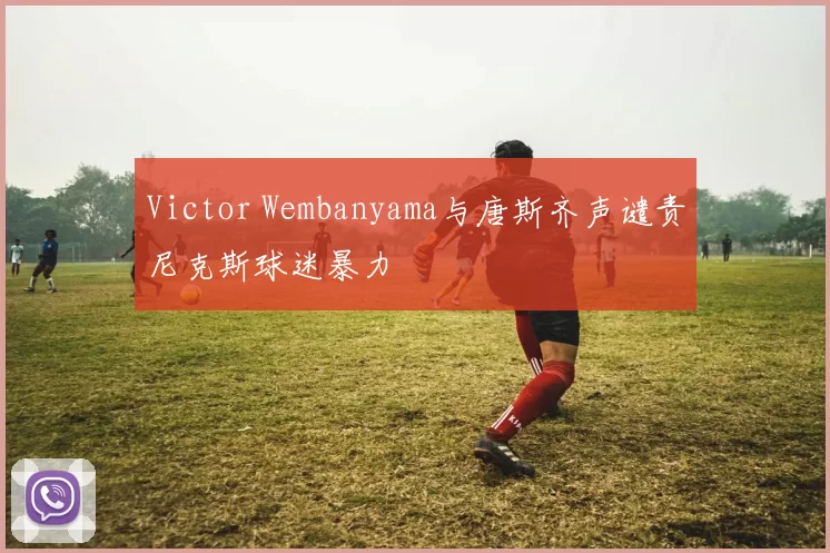 Victor Wembanyama与唐斯齐声谴责尼克斯球迷暴力