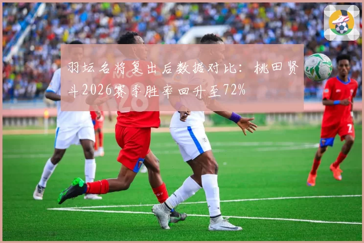 羽坛名将复出后数据对比：桃田贤斗2026赛季胜率回升至72%