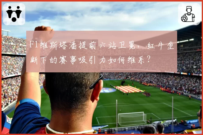 F1维斯塔潘提前六站卫冕，红牛垄断下的赛事吸引力如何维系？