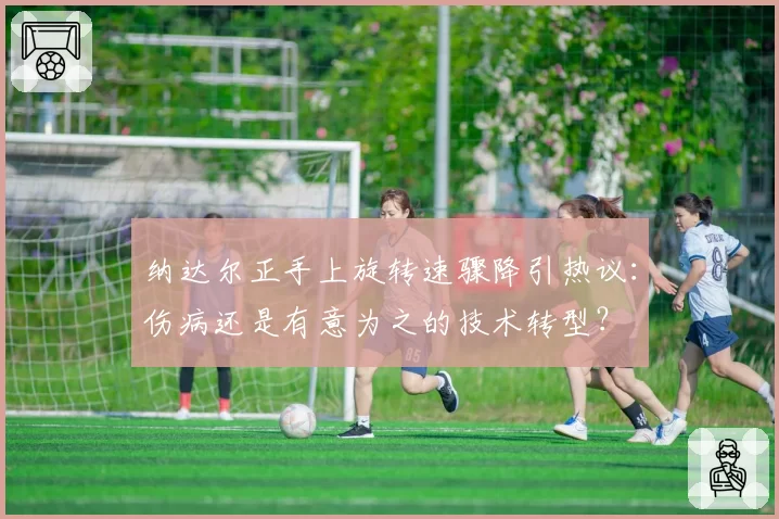 纳达尔正手上旋转速骤降引热议：伤病还是有意为之的技术转型？