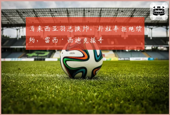 马来西亚羽总换帅，朴柱奉拒绝续约，雷西·西迪克接手