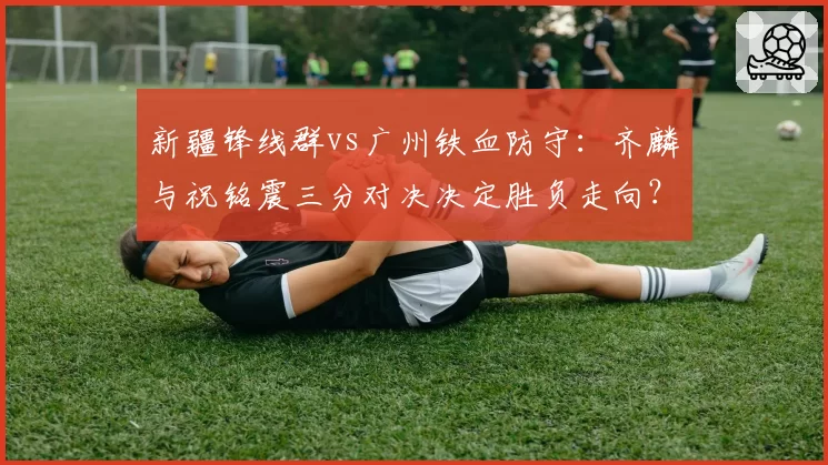 新疆锋线群vs广州铁血防守:齐麟与祝铭震三分对决决定胜负走向?