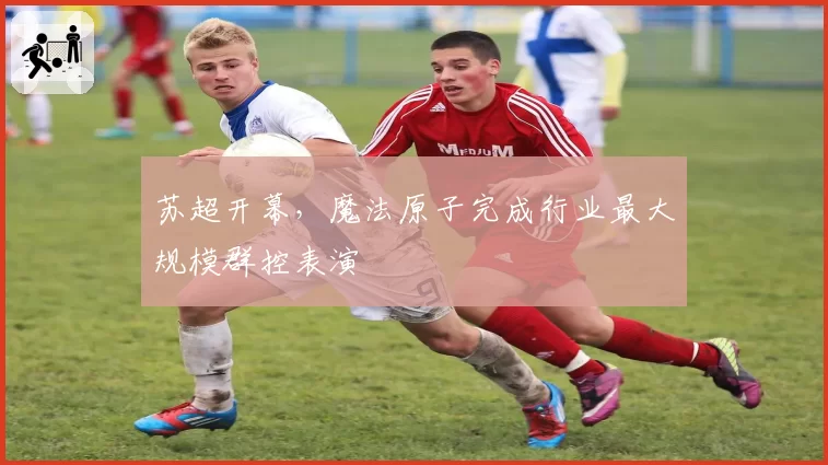 苏超开幕，魔法原子完成行业最大规模群控表演