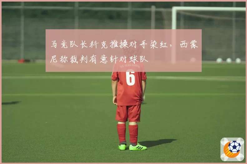 马竞队长科克推搡对手染红，西蒙尼称裁判有意针对球队