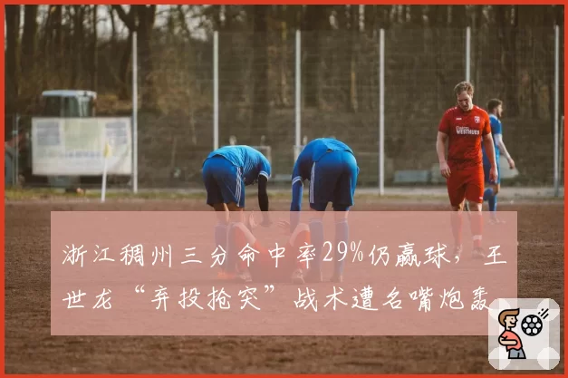 浙江稠州三分命中率29%仍赢球，王世龙“弃投抢突”战术遭名嘴炮轰