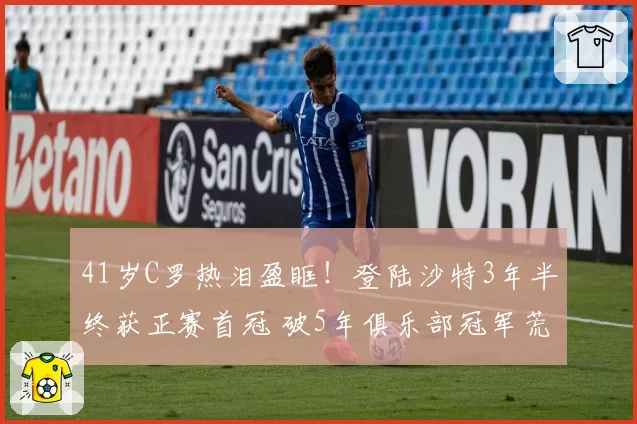 41岁C罗热泪盈眶！登陆沙特3年半终获正赛首冠 破5年俱乐部冠军荒