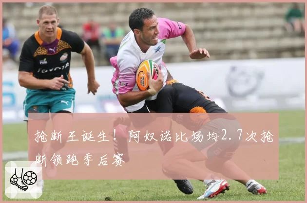 抢断王诞生！阿奴诺比场均2.7次抢断领跑季后赛