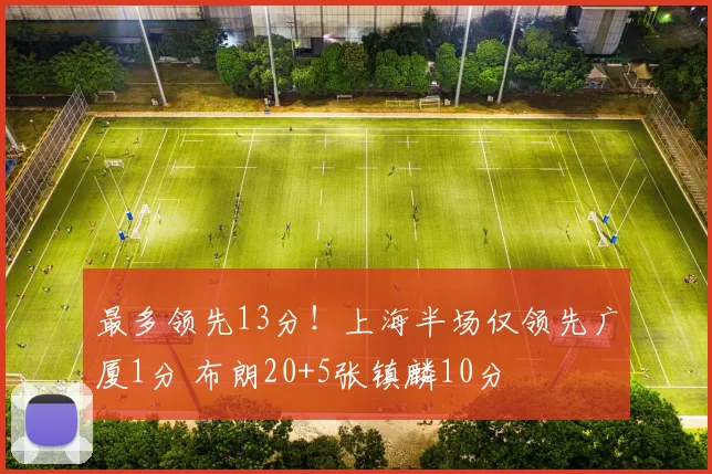 最多领先13分!上海半场仅领先广厦1分 布朗20+5张镇麟10分