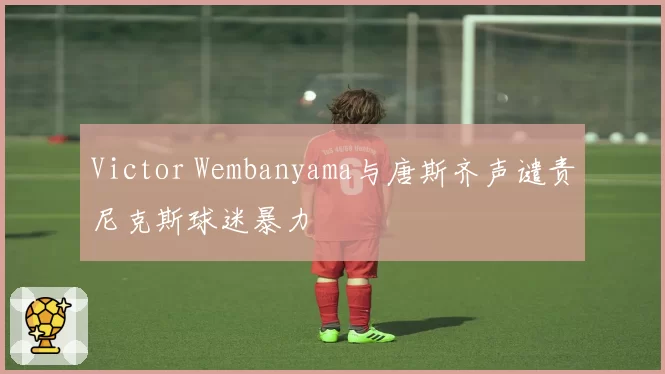 Victor Wembanyama与唐斯齐声谴责尼克斯球迷暴力