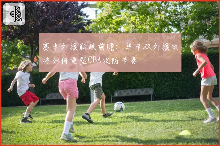赛季外援新政前瞻：单节双外援制将如何重塑CBA攻防节奏