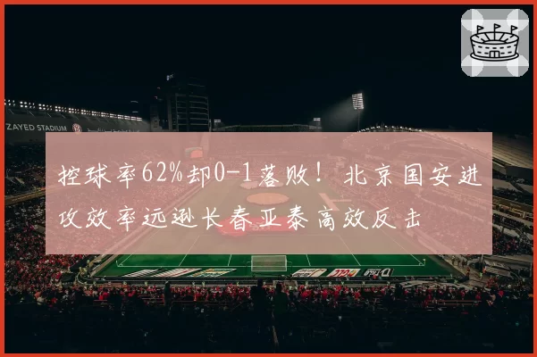 控球率62%却0-1落败!北京国安进攻效率远逊长春亚泰高效反击