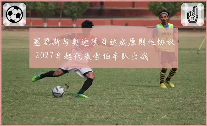 塞恩斯与奥迪项目达成原则性协议 2027年起代表索伯车队出战