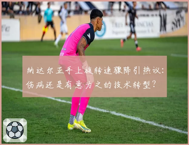 纳达尔正手上旋转速骤降引热议：伤病还是有意为之的技术转型？