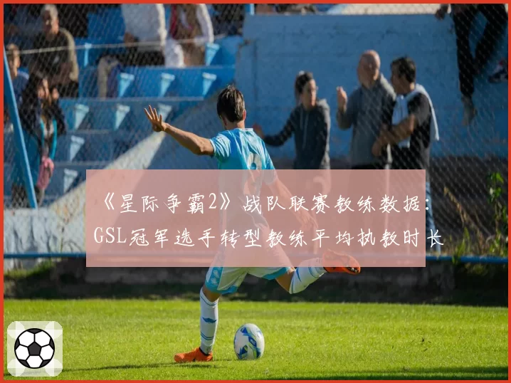 《星际争霸2》战队联赛教练数据：GSL冠军选手转型教练平均执教时长18个月