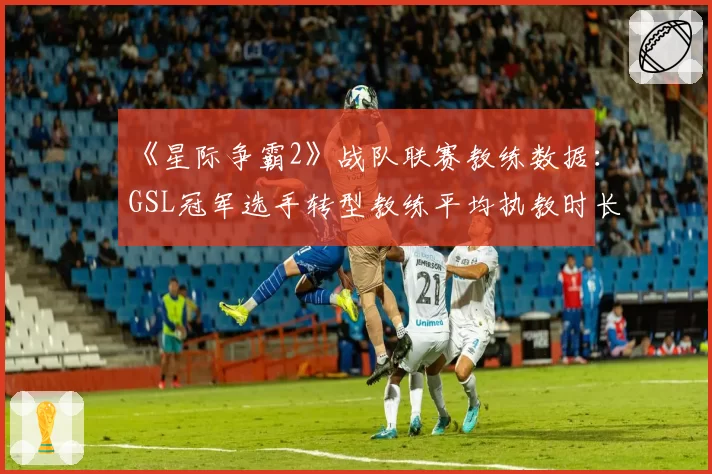 《星际争霸2》战队联赛教练数据：GSL冠军选手转型教练平均执教时长18个月
