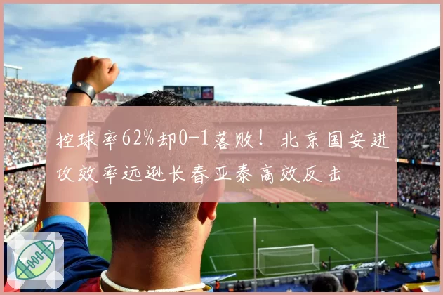 控球率62%却0-1落败!北京国安进攻效率远逊长春亚泰高效反击
