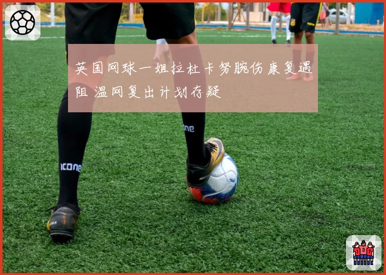 英国网球一姐拉杜卡努腕伤康复遇阻 温网复出计划存疑