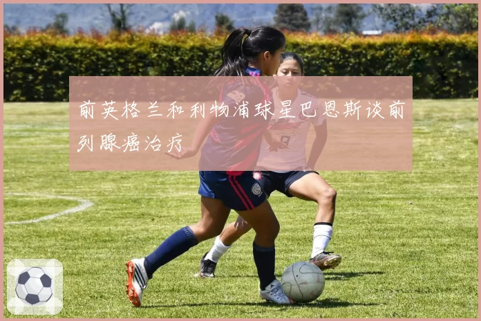前英格兰和利物浦球星巴恩斯谈前列腺癌治疗