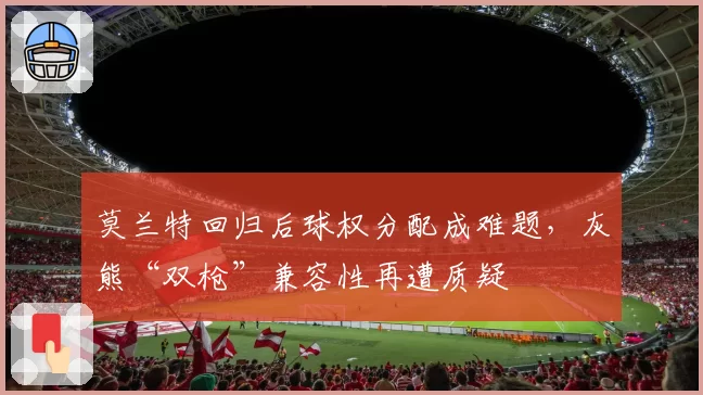 莫兰特回归后球权分配成难题,灰熊“双枪”兼容性再遭质疑