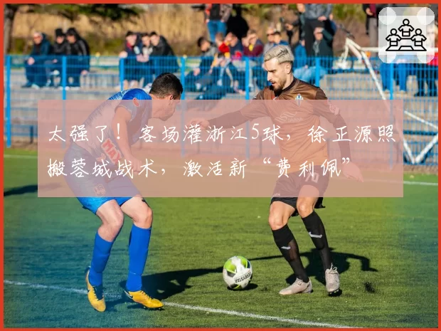 太强了！客场灌浙江5球，徐正源照搬蓉城战术，激活新“费利佩”